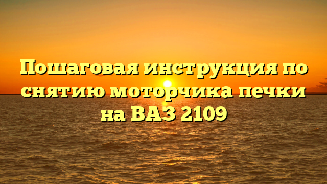 Пошаговая инструкция по снятию моторчика печки на ВАЗ 2109