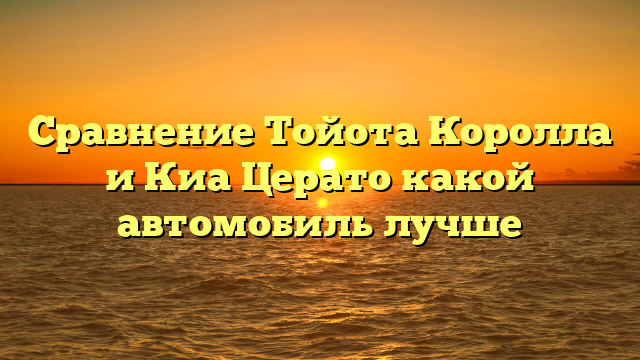 Сравнение Тойота Королла и Киа Церато какой автомобиль лучше