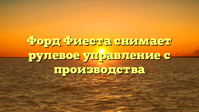 Форд Фиеста снимает рулевое управление с производства